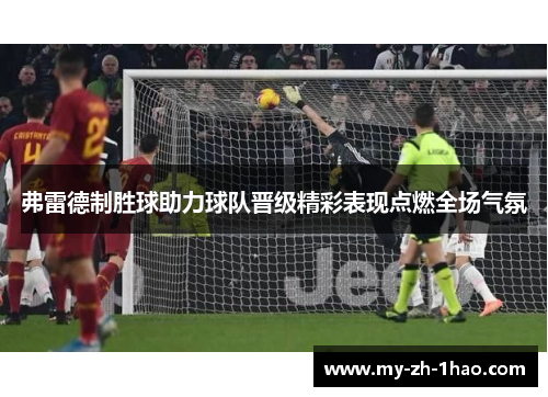 弗雷德制胜球助力球队晋级精彩表现点燃全场气氛 弗雷德制胜球助力球队晋级精彩表现点燃全场气氛