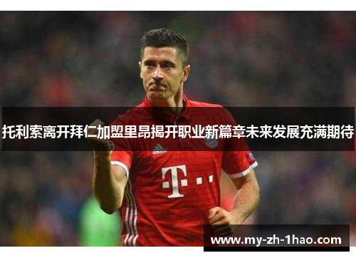 托利索离开拜仁加盟里昂揭开职业新篇章未来发展充满期待