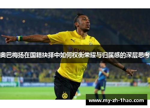 奥巴梅扬在国籍抉择中如何权衡荣耀与归属感的深层思考 奥巴梅扬在国籍抉择中如何权衡荣耀与归属感的深层思考