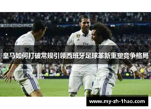皇马如何打破常规引领西班牙足球革新重塑竞争格局