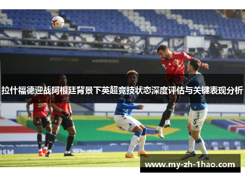 拉什福德迎战阿根廷背景下英超竞技状态深度评估与关键表现分析